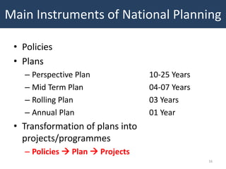 Main Instruments of National Planning

 • Policies
 • Plans
   – Perspective Plan             10-25 Years
   – Mid Term Plan                04-07 Years
   – Rolling Plan                 03 Years
   – Annual Plan                  01 Year
 • Transformation of plans into
   projects/programmes
   – Policies  Plan  Projects
                                                16
 