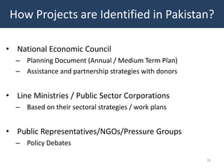 How Projects are Identified in Pakistan?

• National Economic Council
  – Planning Document (Annual / Medium Term Plan)
  – Assistance and partnership strategies with donors


• Line Ministries / Public Sector Corporations
  – Based on their sectoral strategies / work plans


• Public Representatives/NGOs/Pressure Groups
  – Policy Debates

                                                        18
 