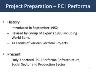 Project Preparation – PC I Performa

• History
  – Introduced in September 1952
  – Revised by Group of Experts 1995 including
    World Bank.
  – 14 Forms of Various Sectoral Projects


• Present
  – Only 3 sectoral PC-I Performa (Infrastructure,
    Social Sector and Production Sector)
                                                     19
 