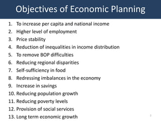 Objectives of Economic Planning
1. To increase per capita and national income
2. Higher level of employment
3. Price stability
4. Reduction of inequalities in income distribution
5. To remove BOP difficulties
6. Reducing regional disparities
7. Self-sufficiency in food
8. Redressing imbalances in the economy
9. Increase in savings
10. Reducing population growth
11. Reducing poverty levels
12. Provision of social services
                                                      2
13. Long term economic growth
 