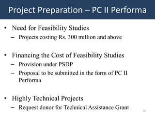 Project Preparation – PC II Performa
• Need for Feasibility Studies
  – Projects costing Rs. 300 million and above


• Financing the Cost of Feasibility Studies
  – Provision under PSDP
  – Proposal to be submitted in the form of PC II
    Performa


• Highly Technical Projects
  – Request donor for Technical Assistance Grant    20
 