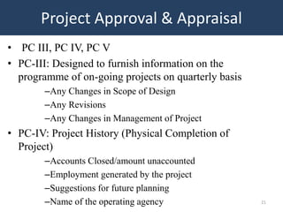 Project Approval & Appraisal
• PC III, PC IV, PC V
• PC-III: Designed to furnish information on the
  programme of on-going projects on quarterly basis
        –Any Changes in Scope of Design
        –Any Revisions
        –Any Changes in Management of Project
• PC-IV: Project History (Physical Completion of
  Project)
        –Accounts Closed/amount unaccounted
        –Employment generated by the project
        –Suggestions for future planning
        –Name of the operating agency                 21
 