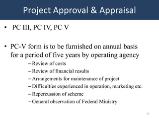 Project Approval & Appraisal
• PC III, PC IV, PC V

• PC-V form is to be furnished on annual basis
  for a period of five years by operating agency
        – Review of costs
        – Review of financial results
        – Arrangements for maintenance of project
        – Difficulties experienced in operation, marketing etc.
        – Repercussion of scheme
        – General observation of Federal Ministry

                                                                  22
 
