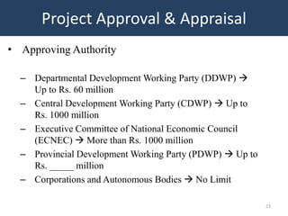 Project Approval & Appraisal
• Approving Authority

  – Departmental Development Working Party (DDWP) 
    Up to Rs. 60 million
  – Central Development Working Party (CDWP)  Up to
    Rs. 1000 million
  – Executive Committee of National Economic Council
    (ECNEC)  More than Rs. 1000 million
  – Provincial Development Working Party (PDWP)  Up to
    Rs. _____ million
  – Corporations and Autonomous Bodies  No Limit

                                                          23
 