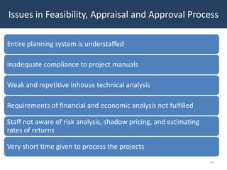 Issues in Feasibility, Appraisal and Approval Process

Entire planning system is understaffed

Inadequate compliance to project manuals

Weak and repetitive inhouse technical analysis

Requirements of financial and economic analysis not fulfilled

Staff not aware of risk analysis, shadow pricing, and estimating
rates of returns

Very short time given to process the projects
                                                                   28
 