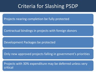 Criteria for Slashing PSDP

Projects nearing completion be fully protected


Contractual bindings in projects with foreign donors


Development Packages be protected


Only new approved projects falling in government’s priorities

Projects with 30% expenditure may be deferred unless very
critical                                                    32
 