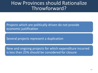 How Provinces should Rationalize
          Throwforward?

Projects which are politically driven do not provide
economic justification

Several projects represent a duplication

New and ongoing projects for which expenditure incurred
is less than 25% should be considered for closure



                                                          49
 