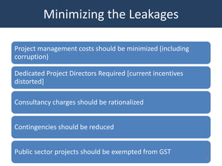 Minimizing the Leakages

Project management costs should be minimized (including
corruption)

Dedicated Project Directors Required [current incentives
distorted]

Consultancy charges should be rationalized


Contingencies should be reduced


Public sector projects should be exempted from GST
                                                           50
 