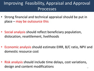 Improving Feasibility, Appraisal and Approval
                 Processes
• Strong financial and technical appraisal should be put in
  place – may be outsource this

• Social analysis should reflect beneficiary population,
  dislocation, resettlement, livelihoods

• Economic analysis should estimate EIRR, B/C ratio, NPV and
  domestic resource cost

• Risk analysis should include time delays, cost variations,
  design and content modifications                         52
 