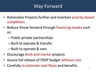 Way Forward

• Rationalize Projects further and maintain priority-based
  completion
• Reduce throw forward through financing modes such
  as:
   – Public private partnerships
   – Built to operate & transfer
   – Built to operate & own
• Discourage brick and mortar projects
• Assure full release of PSDP budget without cuts
• Carefully re-estimate cash flows and benefits
                                                      53
 