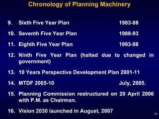 Chronology of Planning Machinery

9.   Sixth Five Year Plan                  1983-88

10. Seventh Five Year Plan                 1988-93

11. Eighth Five Year Plan                  1993-98

12. Ninth Five Year Plan (halted due to changed in
    government)

13. 10 Years Perspective Development Plan 2001-11

14. MTDF 2005-10                           July, 2005.

15. Planning Commission restructured on 20 April 2006
    with P.M. as Chairman.

16. Vision 2030 launched in August, 2007                 56
 