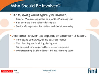 Who Should Be Involved?
• The following would typically be involved
• Finance/Accounting as the core of the Planning team
• Key business stakeholders for inputs
• Senior Management for review and decision making
• Additional involvement depends on a number of factors
• Timing and complexity of the business model
• The planning methodology being used
• Turnaround time required for the planning cycle
• Understanding of the business by the Planning team
Page 14
 