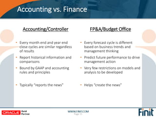 Accounting vs. Finance
FP&A/Budget Office
• Every forecast cycle is different
based on business trends and
management thinking
• Predict future performance to drive
management action
• Very few restrictions on models and
analysis to be developed
• Helps “create the news”
Page 15
Accounting/Controller
• Every month end and year end
close cycles are similar regardless
of results
• Report historical information and
comparisons
• Bound by GAAP and accounting
rules and principles
• Typically “reports the news”
 