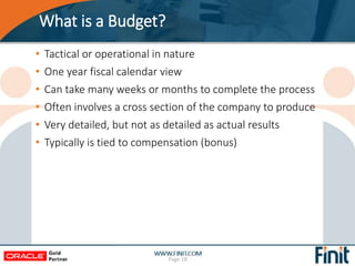 What is a Budget?
• Tactical or operational in nature
• One year fiscal calendar view
• Can take many weeks or months to complete the process
• Often involves a cross section of the company to produce
• Very detailed, but not as detailed as actual results
• Typically is tied to compensation (bonus)
Page 18
 