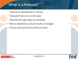 What is a Forecast?
• Tactical or operational in nature
• Typically focus on current year
• Should only take days to complete
• Not as detailed as actual results or budget
• Driven primarily by the finance team
Page 19
 