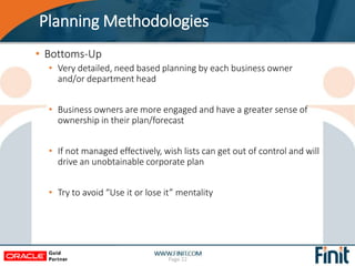 Planning Methodologies
• Bottoms-Up
• Very detailed, need based planning by each business owner
and/or department head
• Business owners are more engaged and have a greater sense of
ownership in their plan/forecast
• If not managed effectively, wish lists can get out of control and will
drive an unobtainable corporate plan
• Try to avoid “Use it or lose it” mentality
Page 22
 