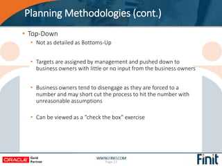 Planning Methodologies (cont.)
• Top-Down
• Not as detailed as Bottoms-Up
• Targets are assigned by management and pushed down to
business owners with little or no input from the business owners
• Business owners tend to disengage as they are forced to a
number and may short cut the process to hit the number with
unreasonable assumptions
• Can be viewed as a “check the box” exercise
Page 23
 