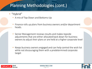 Planning Methodologies (cont.)
• “Hybrid”
• A mix of Top-Down and Bottoms-Up
• Finance rolls up plans from business owners and/or department
heads.
• Senior Management reviews results and makes topside
adjustments that are either allocated back down for business
owners to adjust their plans or are held at a higher corporate level
• Keeps business owners engaged and can help control the wish list
while not discouraging them with a predetermined corporate
target
Page 24
 