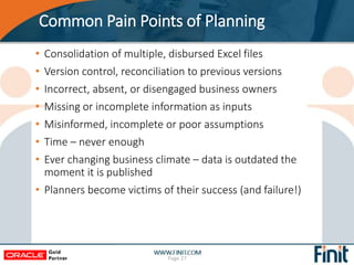 Common Pain Points of Planning
• Consolidation of multiple, disbursed Excel files
• Version control, reconciliation to previous versions
• Incorrect, absent, or disengaged business owners
• Missing or incomplete information as inputs
• Misinformed, incomplete or poor assumptions
• Time – never enough
• Ever changing business climate – data is outdated the
moment it is published
• Planners become victims of their success (and failure!)
Page 27
 