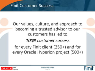 Finit Customer Success
Page 6
Our values, culture, and approach to
becoming a trusted advisor to our
customers has led to
100% customer success
for every Finit client (250+) and for
every Oracle Hyperion project (500+)
 