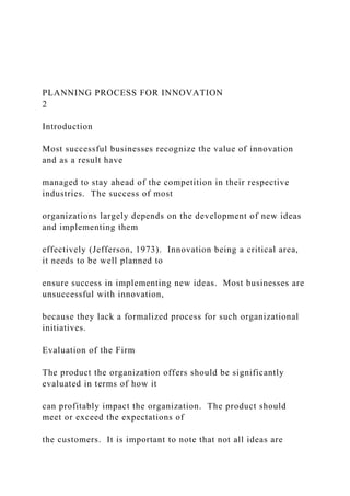 PLANNING PROCESS FOR INNOVATION
2
Introduction
Most successful businesses recognize the value of innovation
and as a result have
managed to stay ahead of the competition in their respective
industries. The success of most
organizations largely depends on the development of new ideas
and implementing them
effectively (Jefferson, 1973). Innovation being a critical area,
it needs to be well planned to
ensure success in implementing new ideas. Most businesses are
unsuccessful with innovation,
because they lack a formalized process for such organizational
initiatives.
Evaluation of the Firm
The product the organization offers should be significantly
evaluated in terms of how it
can profitably impact the organization. The product should
meet or exceed the expectations of
the customers. It is important to note that not all ideas are
 