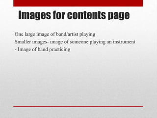 Images for contents page
One large image of band/artist playing
Smaller images- image of someone playing an instrument
- Image of band practicing

 