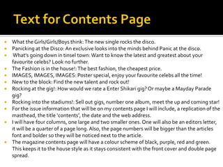 What the Girls/Girls/Boys think: The new single rocks the disco.
 Panicking at the Disco: An exclusive looks into the minds behind Panic at the disco.
 What’s going down in tinsel town: Want to know the latest and greatest about your
favourite celebs? Look no further.
 The Fashion is in the house!: The best fashion, the cheapest price.
 IMAGES, IMAGES, IMAGES: Poster special, enjoy your favourite celebs all the time!
 New to the block: Find the new talent and rock out!
 Rocking at the gig!: How would we rate a Enter Shikari gig? Or maybe a Mayday Parade
gig?
 Rocking into the stadiums!: Sell out gigs, number one album, meet the up and coming star!
 For the issue information that will be on my contents page I will include, a replication of the
masthead, the title ‘contents’, the date and the web address.
 I will have four columns, one large and two smaller ones. One will also be an editors letter,
it will be a quarter of a page long. Also, the page numbers will be bigger than the articles
font and bolder so they will be noticed next to the article.
 The magazine contents page will have a colour scheme of black, purple, red and green.
This keeps it to the house style as it stays consistent with the front cover and double page
spread.


 