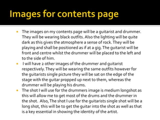 





The images on my contents page will be a guitarist and drummer.
They will be wearing black outfits. Also the lighting will be quite
dark as this gives the atmosphere a sense of rock. They will be
playing and shall be positioned as if at a gig. The guitarist will be
front and centre whilst the drummer will be placed to the left and
to the side of him.
I will have 2 other images of the drummer and guitarist
respectively. They will be wearing the same outfits however for
the guitarists single picture they will be sat on the edge of the
stage with the guitar propped up next to them, whereas the
drummer will be playing his drums.
The shot I will use for the drummers image is medium longshot as
this will allow me to get most of the drums and the drummer in
the shot. Also, The shot I use for the guitarists single shot will be a
long shot, this will be to get the guitar into the shot as well as that
is a key essential in showing the identity of the artist.

 