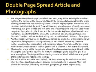 







The images on my double page spread will be a band, they will be wearing black and red
clothing. The lighting will be dark which fits with the genre and also gives them the image
of being professionals and also widely known. They will be playing their instruments with
the singer in the front of the shot. They will have only a small amount of purple, green and
red makeup as it gives the feel of a rock band and a rock magazine. The props used will be
the guitars (bass, electric), the drums and the drum sticks, keyboard, also there will be a
microphone stand in front of the singer. The location will be a small stage shrouded in
darkness. The shot I will use for this is a long shot, as the band will take most of the space.
Another Image I will have for my double page spread is a single shot of the singer who will
be posed as if singing with a spotlight shining on her. She will be wearing the same
clothes as in the other image, along with the same makeup. The shot used for this image
will be a medium close shot as this will get her face in the shot as well as the microphone.
Also Another image will be the guitarist who will be playing at centre stage. He will still be
wearing the same clothes however we will have the stage lighting as dark to give it an
eerie atmosphere. The image will be shot using a mid-shot, which will allow me to get all
of the guitar in whilst not including the legs.
The article will be about the band and will talk about why they decided to form a band,
what they hope to achieve and were they see themselves being in 10 years. Also, I will
discuss the hardships of forming a band and going through all the responsibility.

 