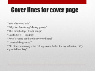 Cover lines for cover page
“Your chance to win”
“Billy Joe Armstrong‟s heavy gossip”
“This months top 10 rock songs”
“Leeds 2014” – In a puff
“Rock‟s young band are interviewed here!”
“Latest of the greatest”
“PLUS arctic monkeys, the rolling stones, bullet for my valentine, biffy
clyro, fall out boy”

 