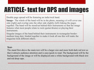 ARTICLE- text for DPS and images
Double page spread will be featuring an indie/rock band.
Image- The whole of the band will be in the photo, meaning a it will cover one
side (right) and overlap onto the other side slightly (left) linking the pages
together. The band will be stood/sat behind their instruments so that the image
features what most people relate to rock (guitar/drums) or playing their
instruments.
Singular images of the band behind their instruments in rectangular bordermedium long shot- binded together to make it look all one this will make the
magazine look different others.

TextThe stand first above the main text will be a larger size and more bold dark red text so
that it attracts audience attention and is easy/quick to read. The background will be the
background of the image or will be displayed onto a white background with black text
and red drop caps.

 