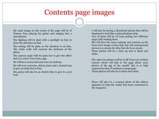 Contents page images
-

-

-

-

My main image on the centre of the page will be of
Tommy Pym playing his guitar and singing into a
microphone.
The lighting will be dark with a spotlight on him to
draw the attention on him.
The setting will be plain so the attention is on him.
The white walls will contrast the darkness of the
photo.
The camera angle with be quite low to give the effect
that it is a fan‟s view from a gig.
He will have messy hair and wear no makeup.
He will wear converse, skinny jeans and a checked top
to give an indie feel to him.
His guitar will also be an electric blue to give it a cool
look.

- I will also be having 4 thumbnail photos that will be
displayed to look like a polaroid photo strip.
- Two of them will be of Leah pulling two different
angry/silly looking faces.
- She will have the same makeup and costume as the
front cover image so they link, but will wearing head
phones to connote the idea that she loves music.
- These photos will be a close up and in black and
white.
- The other two photos will be of All Time Low at their
concert which will link to the page about „your
photos of the gig of the month‟ this is to help
support the idea of synthetic iconography.
- These photos will also be in black and white.

- There will also be a scanned photo of the editors
signature to help the reader feel more connected to
the magazine.

 