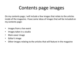 Contents page images
On my contents page, I will include a few images that relate to the articles
inside of the magazine. I have some ideas of images that will be included on
my contents page:
•
•
•
•
•

Images from a live event
Images taken in a studio
Main cover image
Editor’s image
Other images relating to the articles that will feature in the magazine

 