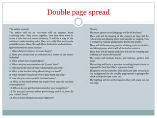 Double page spread
-

-

-

-

The article content:
The article will be an interview will an amateur band
exploring why they came together, and how they want to
make it into the real music industry. It will be a way of the
audience understanding what they are really like and maybe
possibly inspire them, through their dedication and ambition
Questions will be asked such as:
1. When did your interest in music begin?
2. Have you always had an ambition of a career in the music
industry?
3. What artists have inspired you?
4. Where do you see yourselves in 5 years’ time?
5. Who would be your dream collaboration and why?
6. What is the hardest thing about being in a band?
8. What country would you love to tour most and why?
9. How did you come up with the band name?
10. Who in the band writes the music? How easy do you find
creating lyrics?
11. Where do you get the inspiration for your songs from?
12. Do you get nervous before performing, and if so, how do
you control them?
13. Was it scary being an anxious beginner?

-

-

-

-

Photos:
The main photo on the left page will be of the band
They will not be looking at the camera as they will be
rehearsing and playing their instruments or singing. This
is will give a relaxed and genuine feel to the article.
They will all be wearing similar clothing such as a t-shirt
and skinny jeans, which will all be darker colours
Their hair will be messy and they will not be wearing any
makeup as I want it be natural.
The props will include drums, microphone, guitars and
amps
The setting will be in a genuine recording/music room to
support the fact that this is a genuine band.
The photo will be edited to look dark and fade to black as
the background for the double page spread is going to be
black to help the text stand out.
The lighting will be on the band so they will stand out on
the page.

 