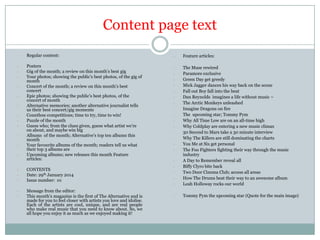 Content page text
-

Regular content:

-

Posters
Gig of the month; a review on this month’s best gig
Your photos; showing the public’s best photos, of the gig of
month
Concert of the month; a review on this month’s best
concert
Epic photos; showing the public’s best photos, of the
concert of month
Alternative memories; another alternative journalist tells
us their best concert/gig moments
Countless competitions; time to try, time to win!
Puzzle of the month
Guess who; from the clues given, guess what artist we’re
on about, and maybe win big
Albums of the month; Alternative’s top ten albums this
month
Your favourite albums of the month; readers tell us what
their top 3 albums are
Upcoming albums; new releases this month Feature
articles:

-

-

CONTENTS
Date: 29th January 2014
Issue number: 01

-

Message from the editor:
This month’s magazine is the first of The Alternative and is
made for you to feel closer with artists you love and idolise.
Each of the artists are cool, unique, and are real people
who make real music that you need to know about. So, we
all hope you enjoy it as much as we enjoyed making it!

-

Feature articles:

-

-

The Muse rewired
Paramore exclusive
Green Day get greedy
Mick Jagger dances his way back on the scene
Fall out Boy fall into the beat
Dan Reynolds imagines a life without music –
The Arctic Monkeys unleashed
Imagine Dragons on fire
The upcoming star; Tommy Pym
Why All Time Low are on an all-time high
Why Coldplay are entering a new music climax
30 Second to Mars take a 30 minute interview
Why The Killers are still dominating the charts
You Me at Six get personal
The Foo Fighters fighting their way through the music
industry
A Day to Remember reveal all
Biffy Clyro bite back
Two Door Cinema Club; access all areas
How The Drums beat their way to an awesome album
Leah Holloway rocks our world

-

Tommy Pym the upcoming star (Quote for the main image)

-

-

 