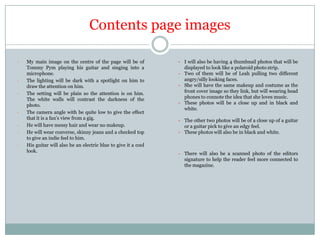 Contents page images
-

-

-

-

My main image on the centre of the page will be of
Tommy Pym playing his guitar and singing into a
microphone.
The lighting will be dark with a spotlight on him to
draw the attention on him.
The setting will be plain so the attention is on him.
The white walls will contrast the darkness of the
photo.
The camera angle with be quite low to give the effect
that it is a fan’s view from a gig.
He will have messy hair and wear no makeup.
He will wear converse, skinny jeans and a checked top
to give an indie feel to him.
His guitar will also be an electric blue to give it a cool
look.

- I will also be having 4 thumbnail photos that will be
displayed to look like a polaroid photo strip.
- Two of them will be of Leah pulling two different
angry/silly looking faces.
- She will have the same makeup and costume as the
front cover image so they link, but will wearing head
phones to connote the idea that she loves music.
- These photos will be a close up and in black and
white.
- The other two photos will be of a close up of a guitar
or a guitar pick to give an edgy feel.
- These photos will also be in black and white.

- There will also be a scanned photo of the editors
signature to help the reader feel more connected to
the magazine.

 