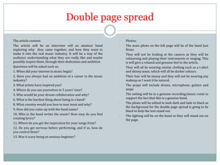Double page spread
-

-

-

-

The article content:
The article will be an interview will an amateur band
exploring why they came together, and how they want to
make it into the real music industry. It will be a way of the
audience understanding what they are really like and maybe
possibly inspire them, through their dedication and ambition
Questions will be asked such as:
1. When did your interest in music begin?
2. Have you always had an ambition of a career in the music
industry?
3. What artists have inspired you?
4. Where do you see yourselves in 5 years’ time?
5. Who would be your dream collaboration and why?
6. What is the hardest thing about being in a band?
8. What country would you love to tour most and why?
9. How did you come up with the band name?
10. Who in the band writes the music? How easy do you find
creating lyrics?
11. Where do you get the inspiration for your songs from?
12. Do you get nervous before performing, and if so, how do
you control them?
13. Was it scary being an anxious beginner?

-

-

-

Photos:
The main photo on the left page will be of the band Just
Noise
They will not be looking at the camera as they will be
rehearsing and playing their instruments or singing. This
is will give a relaxed and genuine feel to the article.
They will all be wearing similar clothing such as a t-shirt
and skinny jeans, which will all be darker colours
Their hair will be messy and they will not be wearing any
makeup as I want it be natural.
The props will include drums, microphone, guitars and
amps
The setting will be in a genuine recording/music room to
support the fact that this is a genuine band.
The photo will be edited to look dark and fade to black as
the background for the double page spread is going to be
black to help the text stand out.
The lighting will be on the band so they will stand out on
the page.

 