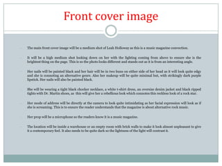 Front cover image
-

The main front cover image will be a medium shot of Leah Holloway as this is a music magazine convection.

-

It will be a high medium shot looking down on her with the lighting coming from above to ensure she is the
brightest thing on the page. This is so the photo looks different and stands out as it is from an interesting angle.

-

Her nails will be painted black and her hair will be in two buns on either side of her head as it will look quite edgy
and she is connoting an alternative genre. Also her makeup will be quite minimal but, with strikingly dark purple
lipstick. Her nails will also be painted black.

-

She will be wearing a tight black chocker necklace, a white t-shirt dress, an oversize denim jacket and black ripped
tights with Dr. Martin shoes, as this will give her a rebellious look which connotes this reckless look of a rock star.

-

Her mode of address will be directly at the camera to look quite intimidating as her facial expression will look as if
she is screaming. This is to ensure the reader understands that the magazine is about alternative rock music.

-

Her prop will be a microphone so the readers know it is a music magazine.

-

The location will be inside a warehouse or an empty room with brick walls to make it look almost unpleasant to give
it a contemporary feel. It also needs to be quite dark so the lightness of the light will contrast it.

 