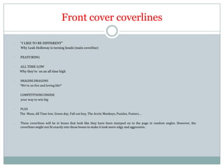 Front cover coverlines
-

“I LIKE TO BE DIFFERENT”
Why Leah Holloway is turning heads (main coverline)

-

FEATURING

-

ALL TIME LOW
Why they’re on an all time high

-

IMAGINE DRAGONS
“We’re on fire and loving life!”

-

COMPETITIONS UNSIDE
your way to win big

-

PLUS
The Muse, All Time low, Green day, Fall out boy, The Arctic Monkeys, Puzzles, Posters…

-

These coverlines will be in boxes that look like they have been stamped on to the page in random angles. However, the
coverlines might not fit exactly into these boxes to make it look more edgy and aggressive.

 
