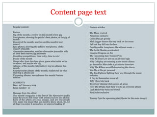 Content page text
-

Regular content:

-

Posters
Gig of the month; a review on this month’s best gig
Your photos; showing the public’s best photos, of the gig of
month
Concert of the month; a review on this month’s best
concert
Epic photos; showing the public’s best photos, of the
concert of month
Alternative memories; another alternative journalist tells
us their best concert/gig moments
Countless competitions; time to try, time to win!
Puzzle of the month
Guess who; from the clues given, guess what artist we’re
on about, and maybe win big
Albums of the month; Alternative’s top ten albums this
month
Your favourite albums of the month; readers tell us what
their top 3 albums are
Upcoming albums; new releases this month Feature
articles:

-

-

CONTENTS
Date: 29th January 2014
Issue number: 01

-

Message from the editor:
This month’s magazine is the first of The Alternative and is
made for you to feel closer with artists you love and idolise.
Each of the artists are cool, unique, and are real people
who make real music that you need to know about. So, we
all hope you enjoy it as much as we enjoyed making it!

-

Feature articles:

-

-

The Muse rewired
Paramore exclusive
Green Day get greedy
Mick Jagger dances his way back on the scene
Fall out Boy fall into the beat
Dan Reynolds imagines a life without music –
The Arctic Monkeys unleashed
Imagine Dragons on fire
The upcoming star; Tommy Pym
Why All Time Low are on an all-time high
Why Coldplay are entering a new music climax
30 Second to Mars take a 30 minute interview
Why The Killers are still dominating the charts
You Me at Six get personal
The Foo Fighters fighting their way through the music
industry
A Day to Remember reveal all
Biffy Clyro bite back
Two Door Cinema Club; access all areas
How The Drums beat their way to an awesome album
Leah Holloway rocks our world
Just Noise exclusive

-

Tommy Pym the upcoming star (Quote for the main image)

-

-

 