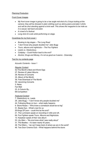 Planning Production
Front Cover Images
My front cover image is going to be a low angle mid-shot of a 3 boys looking at the
camera; they will be dressed in plain clothing such as skinny jeans and plain t-shirts
and will be shot standing against a brick wall. This shows the magazine to be indie as
it is casual, laid back and plain.
A crowd of a festival.
Long shot of a solo artist performing on stage.
Coverlines for my front cover 
Busking to big stages – The Long Road
“I don’t know why people doubted me” Jake Bugg
Tours, albums and nightclubs – The Foo Fighters
Leeds vs. Glastonbury.
Coldplay – Could friction lead to the end?
Alcohol, Drugs and Money, it’s not as good as it seems - Greenday
Text for my contents page
Acoustic Contents - Issue 1
Regular Content
42.This Month’s Best and Worst Gigs
27. Review of Latest Albums
28. Review of Concerts
35. Album of the Month
36. Free Download of The Month
50. Upcoming Concerts
3. News
Fan Mail
23. A Column By…
68.Competition
Featured Content
7. Glastonbury vs. Leeds
29. Jake Bugg – “I don’t know why people doubted me”
44. Following Muse on tour – what really happens
9. Stone Roses – “Who knew a comeback would be so big”
51. Beady Eye – What’s next for us
55.Kings Of Leon – could this be the end?
21. The Lumineers speak on recording in USA and UK.
64. Foo Fighters speak Tours, Albums and Nightclubs
13. Kasabian speak of their new album
53. Lily Allen – “No-one knew what I was really about”
31. The Beatles – it’s been nearly 45 years..
48. The Killers – “we can’t keep track of where we are in the world”
46. Two Door Cinema Club – What happens behind the doors

 