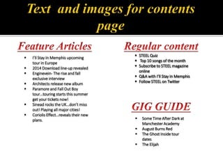 I’ll Stay In Memphis upcoming
tour in Europe
 2014 Download line-up revealed
 Enginevein- The rise and fall
exclusive interview
 Architects release new album
 Paramore and Fall Out Boy
tour…touring starts this summer
get your tickets now!
 Sinead rocks the UK…don’t miss
out! Playing all major cities!
 Coriolis Effect…reveals their new
plans.
 STEEL Quiz
 Top 10 songs of the month
 Subscribe to STEEL magazine
online
 Q&A with I’ll Stay In Memphis
 Follow STEEL on Twitter
 Some Time After Dark at
Manchester Academy
 August Burns Red
 The Ghost Inside tour
dates
 The Elijah
 