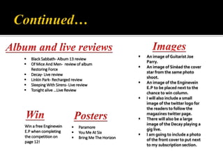  An image of Guitarist Joe
Parry.
 An image of Sinéad the cover
star from the same photo
shoot.
 An image of the Enginevein
E.P to be placed next to the
chance to win column.
 I will also include a small
image of the twitter logo for
the readers to follow the
magazines twitter page.
 There will also be a large
image of the Decay playing a
gig live.
 I am going to include a photo
of the front cover to put next
to my subscription section.
 Black Sabbath- Album 13 review
 Of Mice And Men- review of album
Restoring Force
 Decay- Live review
 Linkin Park- Recharged review
 Sleeping With Sirens- Live review
 Tonight alive …Live Review
Win a free Enginevein
E.P when completing
the competition on
page 12!
 Paramore
 You Me At Six
 Bring Me The Horizon
 