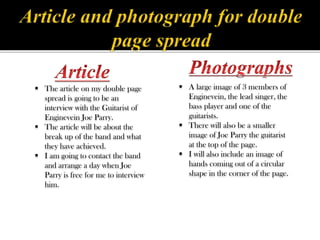  A large image of 3 members of
Enginevein, the lead singer, the
bass player and one of the
guitarists.
 There will also be a smaller
image of Joe Parry the guitarist
at the top of the page.
 I will also include an image of
hands coming out of a circular
shape in the corner of the page.
 The article on my double page
spread is going to be an
interview with the Guitarist of
Enginevein Joe Parry.
 The article will be about the
break up of the band and what
they have achieved.
 I am going to contact the band
and arrange a day when Joe
Parry is free for me to interview
him.
 