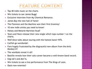  Top 40 indie music on the charts
 Win tickets to see James Bugg!
 Exclusive interview from My Chemical Romance.
 James Bay the new hall of fame!
 The Florence and the Machine won their first Grammy!
 10 new indie artists you need to know!
 Halsey and Melanie Martinez feud?
 Years and Years release their new single which tops number 1 on the
charts.
 Wolf Alice talks about touring with the hottest band 1975.
 Catfish go worldwide!
 Fans hugely frustrated by the disgraceful new album from the Artic
Monkey’s?!
 The wombats reveal it all!
 Bastille reveals how their solo career became a well-known band record.
 Gigs do’s and don’ts.
 Win tickets to see a live performance from The Kings of Leon.
 Oasis now enemies?
 