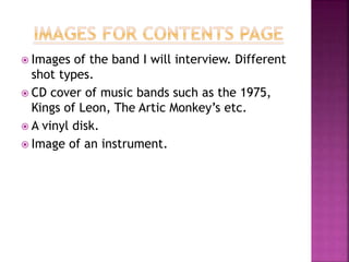  Images of the band I will interview. Different
shot types.
 CD cover of music bands such as the 1975,
Kings of Leon, The Artic Monkey’s etc.
 A vinyl disk.
 Image of an instrument.
 
