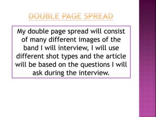 My double page spread will consist
of many different images of the
band I will interview, I will use
different shot types and the article
will be based on the questions I will
ask during the interview.
 