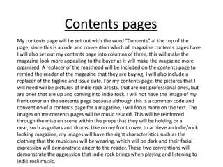 My contents page will be set out with the word “Contents” at the top of the
page, since this is a code and convention which all magazine contents pages have.
I will also set out my contents page into columns of three, this will make the
magazine look more appealing to the buyer as it will make the magazine more
organised. A replacer of the masthead will be included on the contents page to
remind the reader of the magazine that they are buying. I will also include a
replacer of the tagline and issue date. For my contents page, the pictures that I
will need will be pictures of indie rock artists, that are not professional ones, but
are ones that are up and coming into indie rock. I will not have the image of my
front cover on the contents page because although this is a common code and
convention of a contents page for a magazine, I will focus more on the text. The
images on my contents pages will be music related. This will be reinforced
through the mise en scene within the props that they will be holding or a
near, such as guitars and drums. Like on my front cover, to achieve an indie/rock
looking magazine, my images will have the right characteristics such as the
clothing that the musicians will be wearing, which will be dark and their facial
expression will demonstrate anger to the reader. These two conventions will
demonstrate the aggression that indie rock brings when playing and listening to
indie rock music.
Contents pages
 