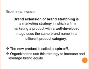 BRAND EXTENSION
Brand extension or brand stretching is
a marketing strategy in which a firm
marketing a product with a well-developed
image uses the same brand name in a
different product category.
 The new product is called a spin-off.
 Organizations use this strategy to increase and
leverage brand equity.
 
