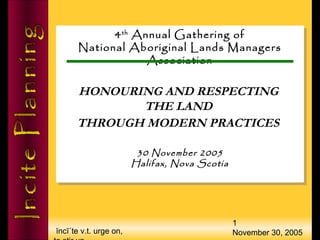 ĭncī΄te v.t. urge on,
1
November 30, 2005
4th
Annual Gathering of
National Aboriginal Lands Managers
Association
HONOURING AND RESPECTING
THE LAND
THROUGH MODERN PRACTICES
30 November 2005
Halifax, Nova Scotia
4th
Annual Gathering of
National Aboriginal Lands Managers
Association
HONOURING AND RESPECTING
THE LAND
THROUGH MODERN PRACTICES
30 November 2005
Halifax, Nova Scotia
 